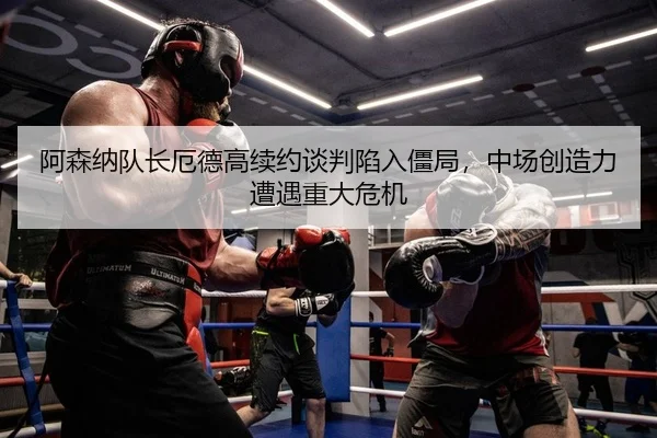 阿森纳队长厄德高续约谈判陷入僵局，中场创造力遭遇重大危机（leyu）